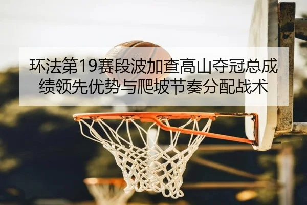 环法第19赛段波加查高山夺冠总成绩领先优势与爬坡节奏分配战术